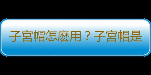 子宮帽怎麽用？子宮帽是什麽？